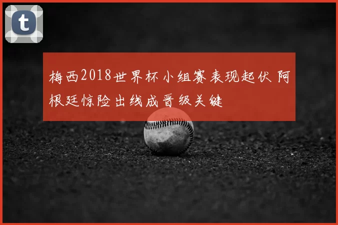 梅西2018世界杯小组赛表现起伏 阿根廷惊险出线成晋级关键