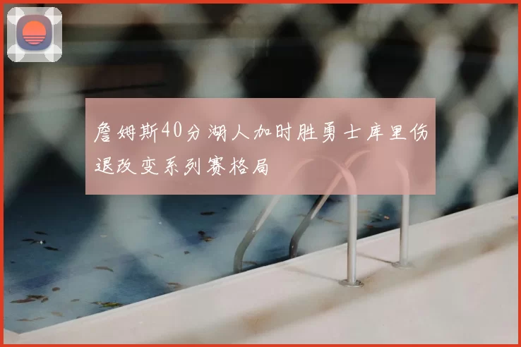 詹姆斯40分湖人加时胜勇士库里伤退改变系列赛格局
