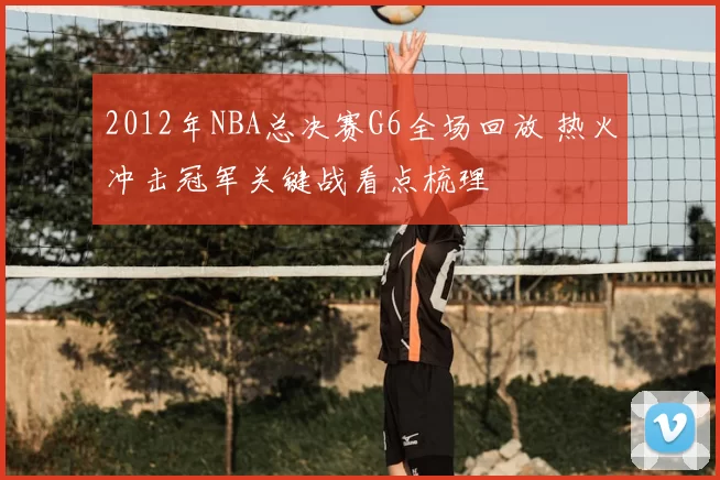 2012年NBA总决赛G6全场回放 热火冲击冠军关键战看点梳理