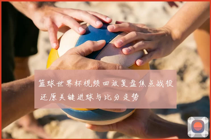 篮球世界杯视频回放复盘焦点战役 还原关键进球与比分走势