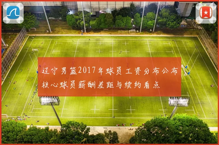 辽宁男篮2017年球员工资分布公布核心球员薪酬差距与续约看点