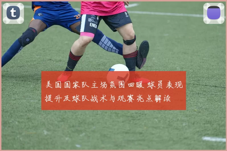 美国国家队主场氛围回暖 球员表现提升及球队战术与观赛亮点解读