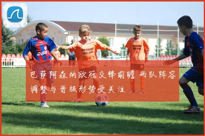 巴萨阿森纳欧冠交锋前瞻 两队阵容调整与晋级形势受关注