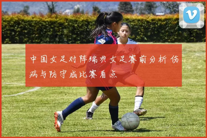 中国女足对阵瑞典女足赛前分析 伤病与防守成比赛看点