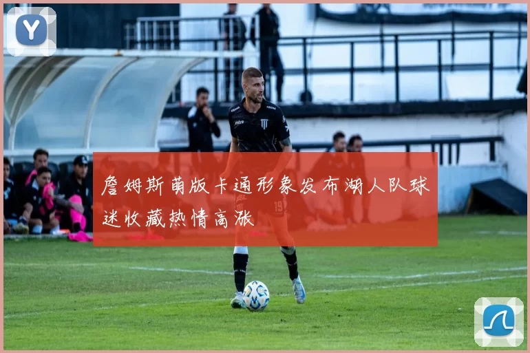 詹姆斯萌版卡通形象发布湖人队球迷收藏热情高涨