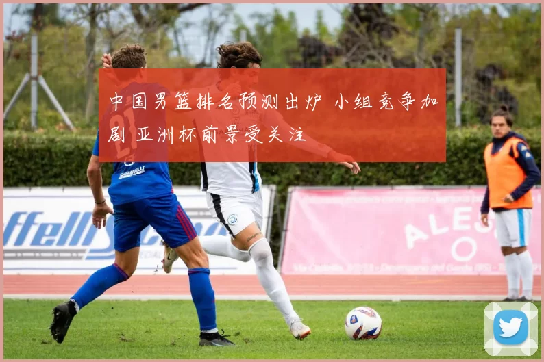 中国男篮排名预测出炉 小组竞争加剧 亚洲杯前景受关注