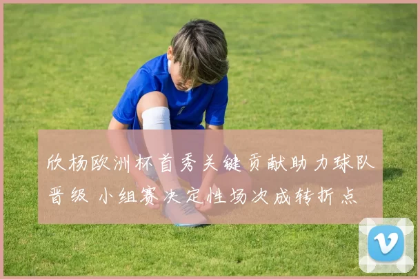 欣杨欧洲杯首秀关键贡献助力球队晋级 小组赛决定性场次成转折点