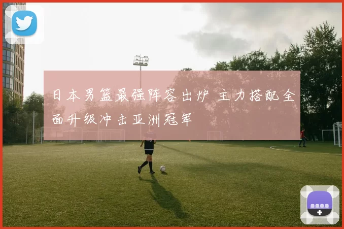 日本男篮最强阵容出炉 主力搭配全面升级冲击亚洲冠军