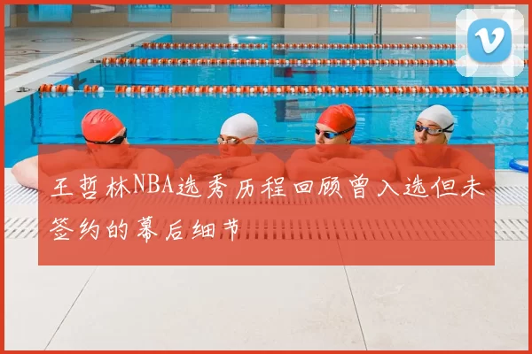 王哲林NBA选秀历程回顾曾入选但未签约的幕后细节