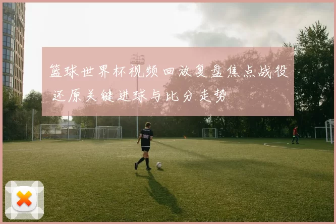 篮球世界杯视频回放复盘焦点战役 还原关键进球与比分走势