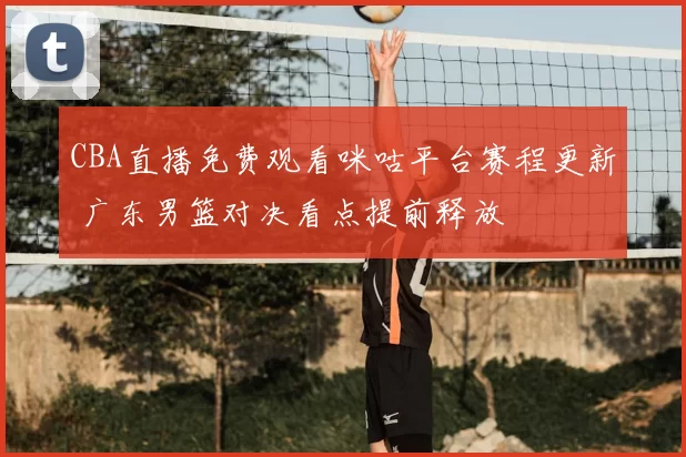 CBA直播免费观看咪咕平台赛程更新 广东男篮对决看点提前释放