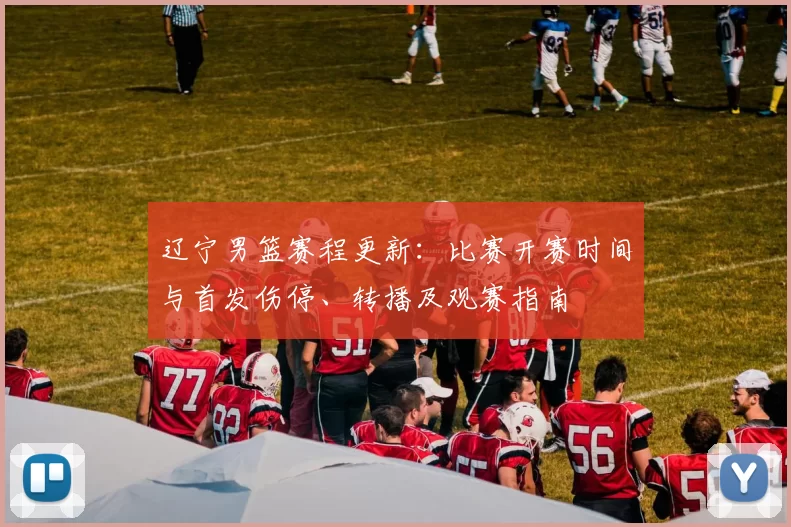 辽宁男篮赛程更新：比赛开赛时间与首发伤停、转播及观赛指南