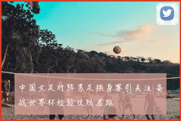 中国女足对阵男足热身赛引关注 备战世界杯检验攻防差距