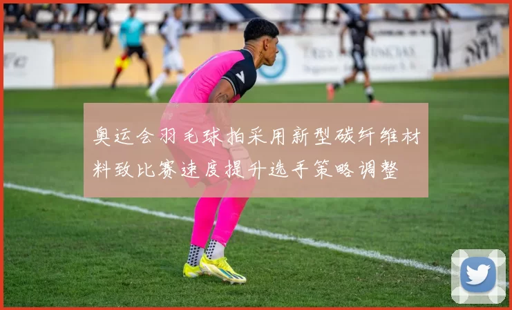 奥运会羽毛球拍采用新型碳纤维材料致比赛速度提升选手策略调整