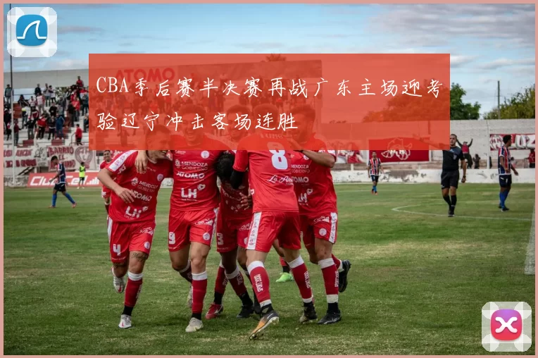 CBA季后赛半决赛再战广东主场迎考验辽宁冲击客场连胜