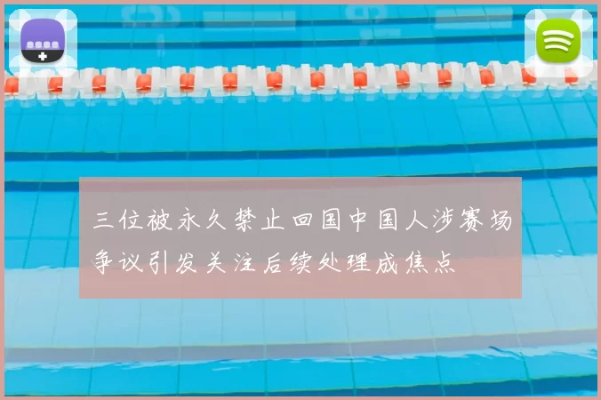 三位被永久禁止回国中国人涉赛场争议引发关注后续处理成焦点