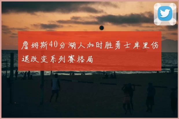 詹姆斯40分湖人加时胜勇士库里伤退改变系列赛格局