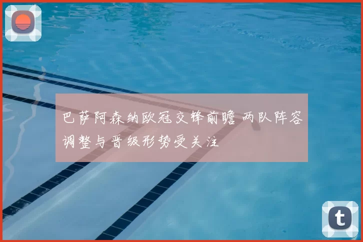 巴萨阿森纳欧冠交锋前瞻 两队阵容调整与晋级形势受关注