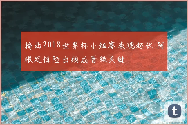梅西2018世界杯小组赛表现起伏 阿根廷惊险出线成晋级关键