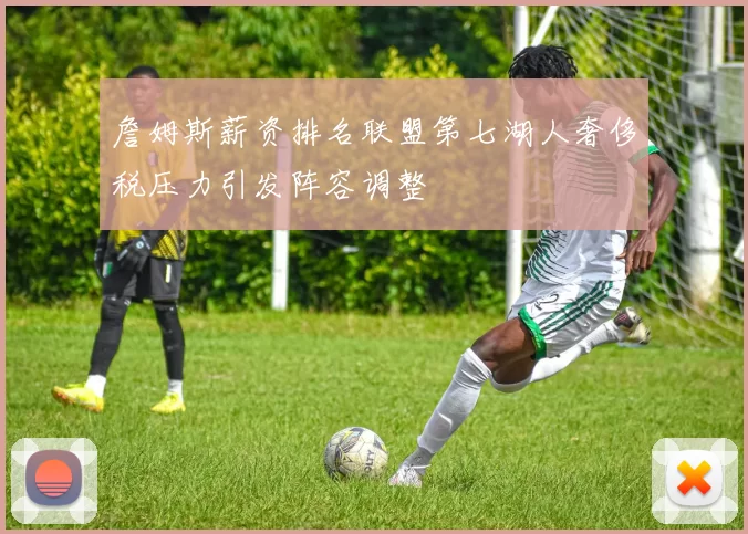 詹姆斯薪资排名联盟第七湖人奢侈税压力引发阵容调整