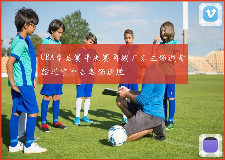 CBA季后赛半决赛再战广东主场迎考验辽宁冲击客场连胜