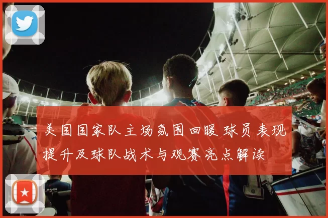 美国国家队主场氛围回暖 球员表现提升及球队战术与观赛亮点解读