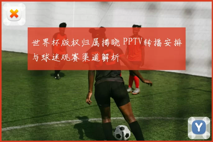 世界杯版权归属揭晓 PPTV转播安排与球迷观赛渠道解析