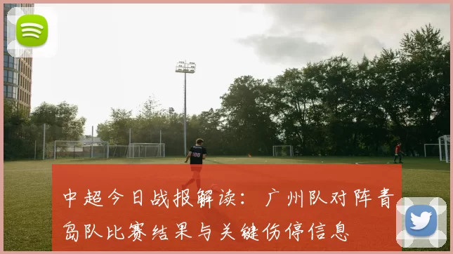 中超今日战报解读：广州队对阵青岛队比赛结果与关键伤停信息