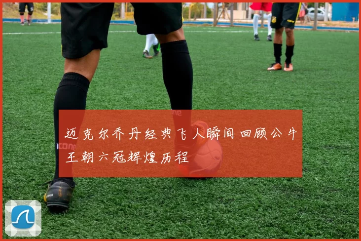 迈克尔乔丹经典飞人瞬间回顾公牛王朝六冠辉煌历程