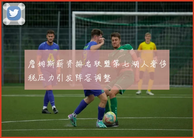 詹姆斯薪资排名联盟第七湖人奢侈税压力引发阵容调整