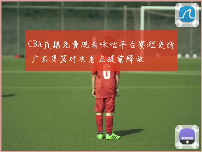CBA直播免费观看咪咕平台赛程更新 广东男篮对决看点提前释放